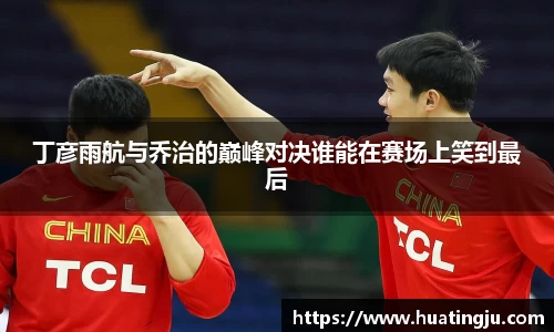 丁彦雨航与乔治的巅峰对决谁能在赛场上笑到最后