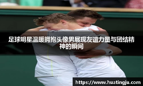足球明星温暖拥抱头像男展现友谊力量与团结精神的瞬间